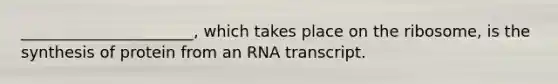 ______________________, which takes place on the ribosome, is the synthesis of protein from an RNA transcript.