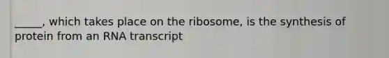 _____, which takes place on the ribosome, is the synthesis of protein from an RNA transcript