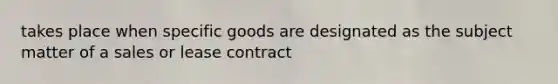 takes place when specific goods are designated as the subject matter of a sales or lease contract