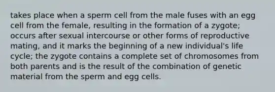 takes place when a sperm cell from the male fuses with an egg cell from the female, resulting in the formation of a zygote; occurs after sexual intercourse or other forms of reproductive mating, and it marks the beginning of a new individual's life cycle; the zygote contains a complete set of chromosomes from both parents and is the result of the combination of genetic material from the sperm and egg cells.