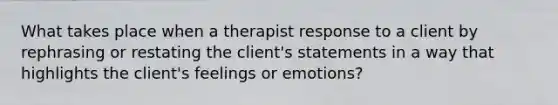 What takes place when a therapist response to a client by rephrasing or restating the client's statements in a way that highlights the client's feelings or emotions?