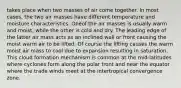 takes place when two masses of air come together. In most cases, the two air masses have different temperature and moisture characteristics. Oneof the air masses is usually warm and moist, while the other is cold and dry. The leading edge of the latter air mass acts as an inclined wall or front causing the moist warm air to be lifted. Of course the lifting causes the warm moist air mass to cool due to expansion resulting in saturation. This cloud formation mechanism is common at the mid-latitudes where cyclones form along the polar front and near the equator where the trade winds meet at the intertropical convergence zone.