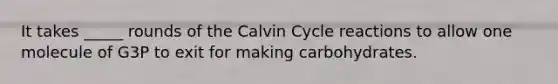 It takes _____ rounds of the Calvin Cycle reactions to allow one molecule of G3P to exit for making carbohydrates.