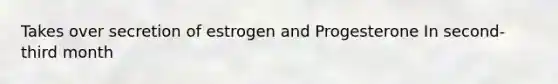 Takes over secretion of estrogen and Progesterone In second-third month