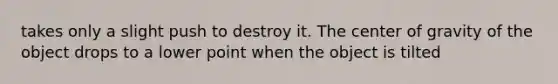 takes only a slight push to destroy it. The center of gravity of the object drops to a lower point when the object is tilted