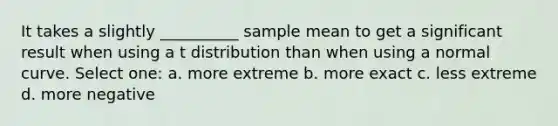 It takes a slightly __________ sample mean to get a significant result when using a t distribution than when using a normal curve. Select one: a. more extreme b. more exact c. less extreme d. more negative