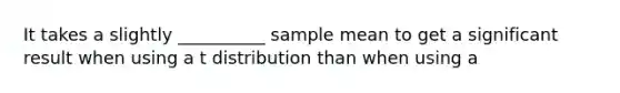 It takes a slightly __________ sample mean to get a significant result when using a t distribution than when using a