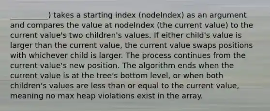 __________) takes a starting index (nodeIndex) as an argument and compares the value at nodeIndex (the current value) to the current value's two children's values. If either child's value is larger than the current value, the current value swaps positions with whichever child is larger. The process continues from the current value's new position. The algorithm ends when the current value is at the tree's bottom level, or when both children's values are less than or equal to the current value, meaning no max heap violations exist in the array.