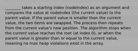 ________ takes a starting index (nodeIndex) as an argument and compares the value at nodeIndex (the current value) to the parent value. If the parent value is smaller than the current value, the two items are swapped. The process then repeats from the current value's new position. The algorithm stops when the current value reaches the root (at index 0), or when the parent value is greater than or equal to the current value, meaning no max heap violations exist in the array.