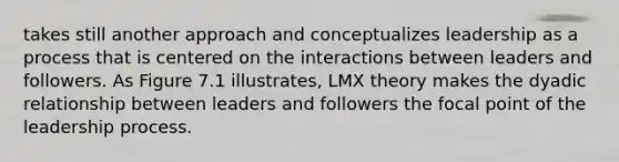 takes still another approach and conceptualizes leadership as a process that is centered on the interactions between leaders and followers. As Figure 7.1 illustrates, LMX theory makes the dyadic relationship between leaders and followers the focal point of the leadership process.