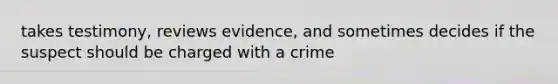 takes testimony, reviews evidence, and sometimes decides if the suspect should be charged with a crime