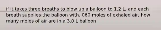 if it takes three breaths to blow up a balloon to 1.2 L, and each breath supplies the balloon with. 060 moles of exhaled air, how many moles of air are in a 3.0 L balloon