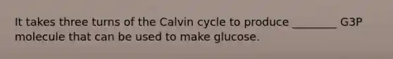 It takes three turns of the Calvin cycle to produce ________ G3P molecule that can be used to make glucose.