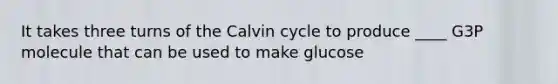 It takes three turns of the Calvin cycle to produce ____ G3P molecule that can be used to make glucose