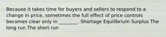 Because it takes time for buyers and sellers to respond to a change in price, sometimes the full effect of price controls becomes clear only in ________. Shortage Equilibrium Surplus The long run The short run