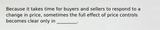 Because it takes time for buyers and sellers to respond to a change in price, sometimes the full effect of price controls becomes clear only in _________.