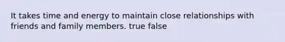 It takes time and energy to maintain close relationships with friends and family members. true false