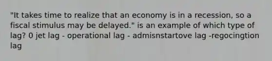 "It takes time to realize that an economy is in a recession, so a fiscal stimulus may be delayed." is an example of which type of lag? 0 jet lag - operational lag - admisnstartove lag -regocingtion lag