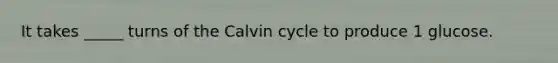 It takes _____ turns of the Calvin cycle to produce 1 glucose.