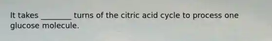 It takes ________ turns of the citric acid cycle to process one glucose molecule.