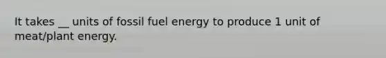 It takes __ units of fossil fuel energy to produce 1 unit of meat/plant energy.