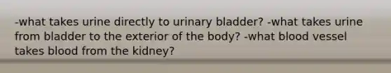 -what takes urine directly to urinary bladder? -what takes urine from bladder to the exterior of the body? -what blood vessel takes blood from the kidney?