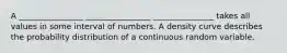 A ________________ ________________ _______________ takes all values in some interval of numbers. A density curve describes the probability distribution of a continuous random variable.