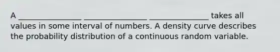 A ________________ ________________ _______________ takes all values in some interval of numbers. A density curve describes the probability distribution of a continuous random variable.