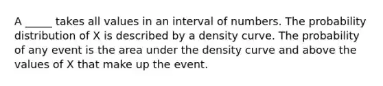 A _____ takes all values in an interval of numbers. The probability distribution of X is described by a density curve. The probability of any event is the area under the density curve and above the values of X that make up the event.