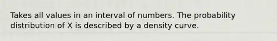 Takes all values in an interval of numbers. The probability distribution of X is described by a density curve.