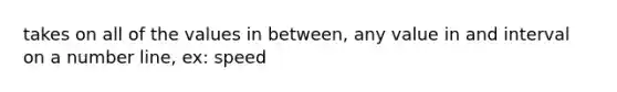 takes on all of the values in between, any value in and interval on a number line, ex: speed