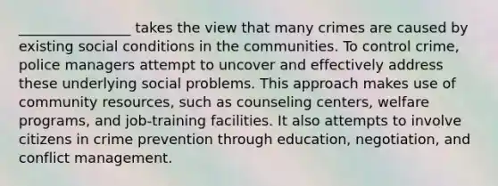 ________________ takes the view that many crimes are caused by existing social conditions in the communities. To control crime, police managers attempt to uncover and effectively address these underlying social problems. This approach makes use of community resources, such as counseling centers, welfare programs, and job-training facilities. It also attempts to involve citizens in crime prevention through education, negotiation, and conflict management.