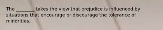 The ________ takes the view that prejudice is influenced by situations that encourage or discourage the tolerance of minorities.