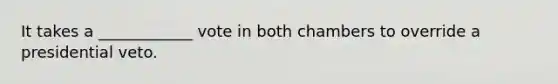It takes a ____________ vote in both chambers to override a presidential veto.