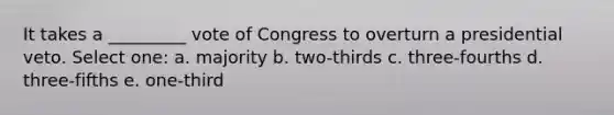 It takes a _________ vote of Congress to overturn a presidential veto. Select one: a. majority b. two-thirds c. three-fourths d. three-fifths e. one-third