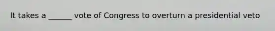 It takes a ______ vote of Congress to overturn a presidential veto