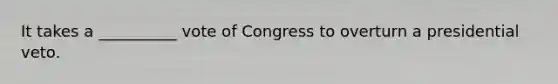 It takes a __________ vote of Congress to overturn a presidential veto.