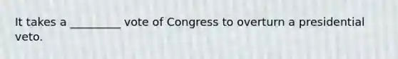 It takes a _________ vote of Congress to overturn a presidential veto.