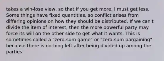 takes a win-lose view, so that if you get more, I must get less. Some things have fixed quantities, so conflict arises from differing opinions on how they should be distributed. If we can't divide the item of interest, then the more powerful party may force its will on the other side to get what it wants. This is sometimes called a "zero-sum game" or "zero-sum bargaining" because there is nothing left after being divided up among the parties.