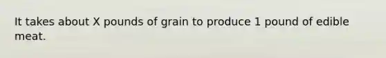 It takes about X pounds of grain to produce 1 pound of edible meat.