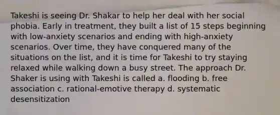 Takeshi is seeing Dr. Shakar to help her deal with her social phobia. Early in treatment, they built a list of 15 steps beginning with low-anxiety scenarios and ending with high-anxiety scenarios. Over time, they have conquered many of the situations on the list, and it is time for Takeshi to try staying relaxed while walking down a busy street. The approach Dr. Shaker is using with Takeshi is called a. flooding b. free association c. rational-emotive therapy d. systematic desensitization