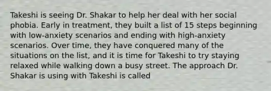 Takeshi is seeing Dr. Shakar to help her deal with her social phobia. Early in treatment, they built a list of 15 steps beginning with low-anxiety scenarios and ending with high-anxiety scenarios. Over time, they have conquered many of the situations on the list, and it is time for Takeshi to try staying relaxed while walking down a busy street. The approach Dr. Shakar is using with Takeshi is called