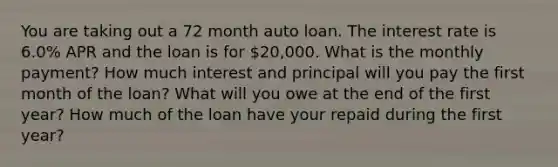 You are taking out a 72 month auto loan. The interest rate is 6.0% APR and the loan is for 20,000. What is the monthly payment? How much interest and principal will you pay the first month of the loan? What will you owe at the end of the first year? How much of the loan have your repaid during the first year?