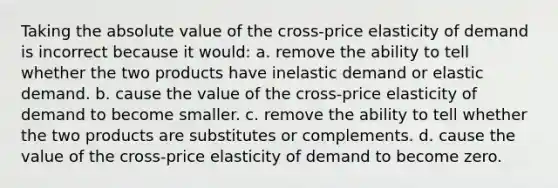 Taking the absolute value of the cross-price elasticity of demand is incorrect because it would: a. remove the ability to tell whether the two products have inelastic demand or elastic demand. b. cause the value of the cross-price elasticity of demand to become smaller. c. remove the ability to tell whether the two products are substitutes or complements. d. cause the value of the cross-price elasticity of demand to become zero.