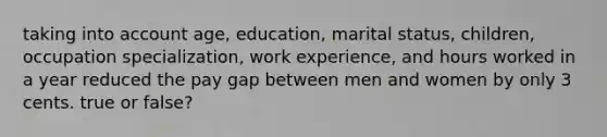 taking into account age, education, marital status, children, occupation specialization, work experience, and hours worked in a year reduced the pay gap between men and women by only 3 cents. true or false?