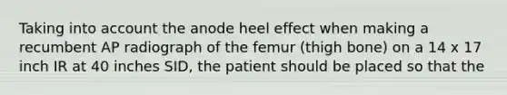 Taking into account the anode heel effect when making a recumbent AP radiograph of the femur (thigh bone) on a 14 x 17 inch IR at 40 inches SID, the patient should be placed so that the