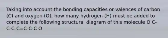 Taking into account the bonding capacities or valences of carbon (C) and oxygen (O), how many hydrogen (H) must be added to complete the following structural diagram of this molecule O C-C-C-C=C-C-C O