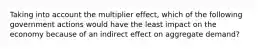 Taking into account the multiplier effect, which of the following government actions would have the least impact on the economy because of an indirect effect on aggregate demand?