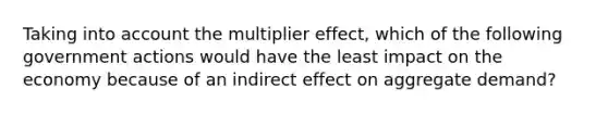 Taking into account the multiplier effect, which of the following government actions would have the least impact on the economy because of an indirect effect on aggregate demand?