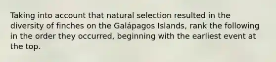 Taking into account that natural selection resulted in the diversity of finches on the Galápagos Islands, rank the following in the order they occurred, beginning with the earliest event at the top.